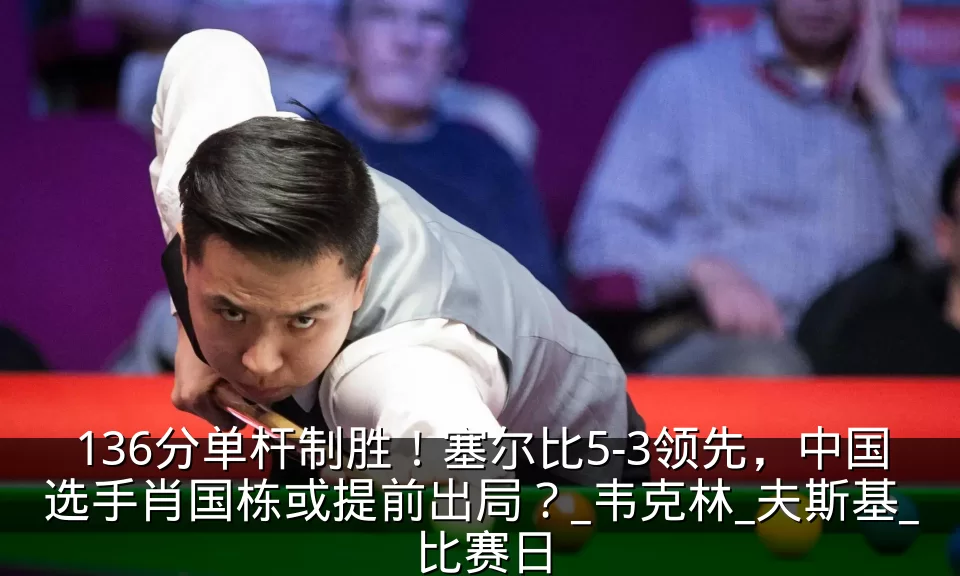 136分单杆制胜!塞尔比5-3领先,中国选手肖国栋或提前出局?_韦克林_夫斯基_比赛日